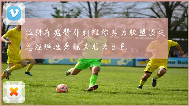 拉科布盛赞邓利维称其为联盟顶尖总经理选秀能力尤为出色