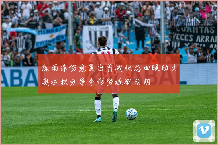 陈雨菲伤愈复出首战状态回暖助力奥运积分争夺形势逐渐明朗