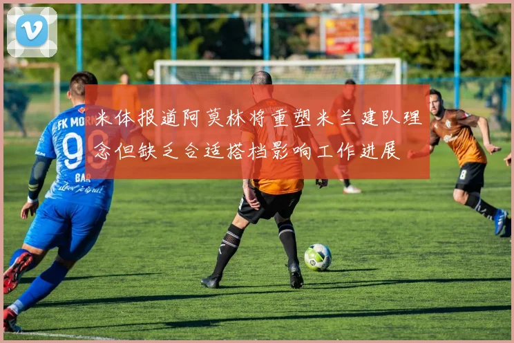 米体报道阿莫林将重塑米兰建队理念但缺乏合适搭档影响工作进展