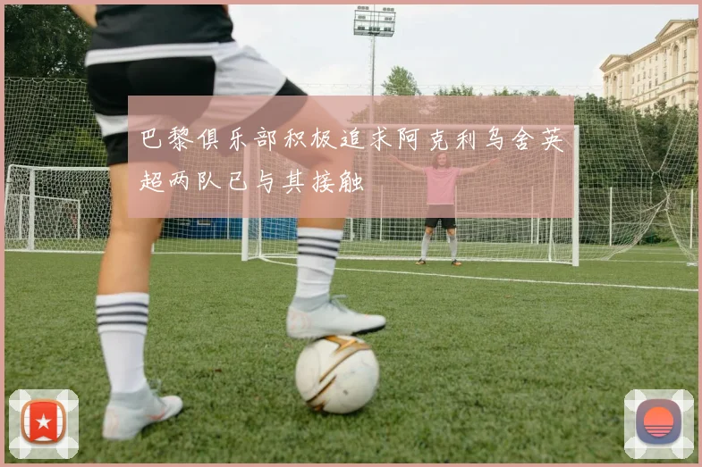 巴黎俱乐部积极追求阿克利乌舍英超两队已与其接触