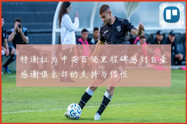 特谢拉为申花百场里程碑感到自豪感谢俱乐部的支持与信任