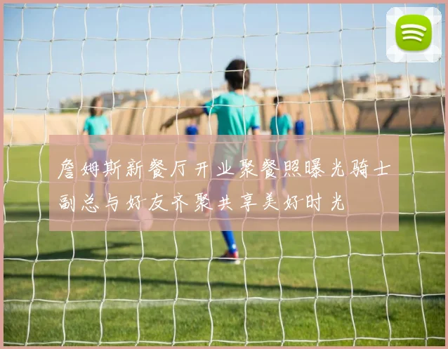 詹姆斯新餐厅开业聚餐照曝光骑士副总与好友齐聚共享美好时光