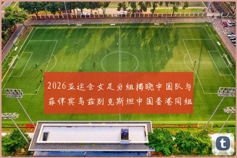 2026亚运会女足分组揭晓中国队与菲律宾乌兹别克斯坦中国香港同组对决